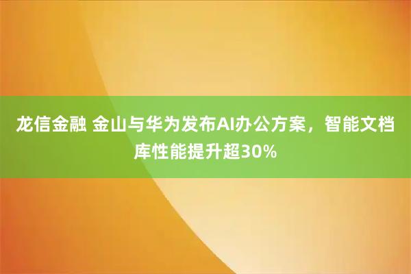 龙信金融 金山与华为发布AI办公方案，智能文档库性能提升超30%