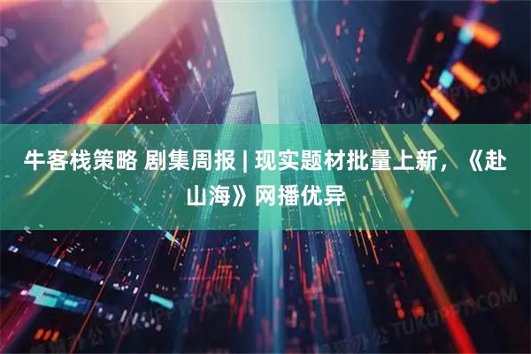 牛客栈策略 剧集周报 | 现实题材批量上新，《赴山海》网播优异