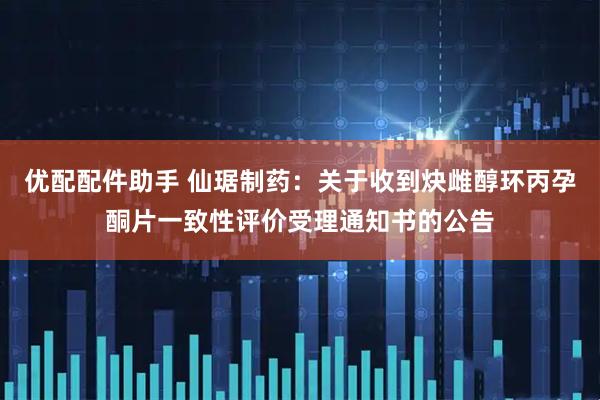优配配件助手 仙琚制药：关于收到炔雌醇环丙孕酮片一致性评价受理通知书的公告
