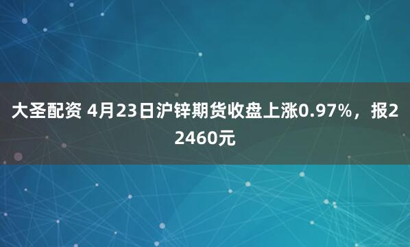 大圣配资 4月23日沪锌期货收盘上涨0.97%，报22460元