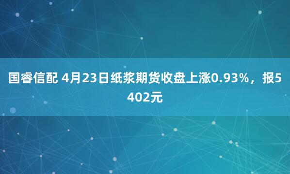 国睿信配 4月23日纸浆期货收盘上涨0.93%，报5402元