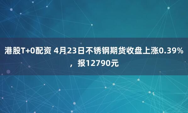 港股T+0配资 4月23日不锈钢期货收盘上涨0.39%，报12790元