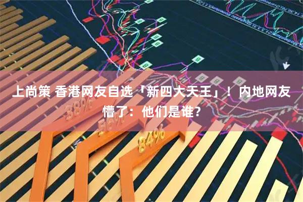 上尚策 香港网友自选「新四大天王」！内地网友懵了：他们是谁？