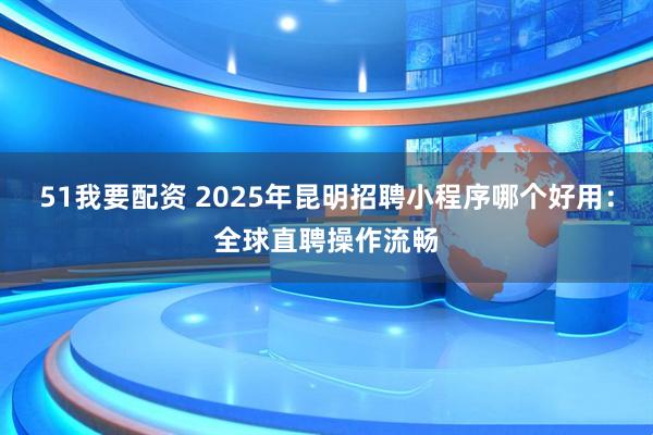 51我要配资 2025年昆明招聘小程序哪个好用：全球直聘操作流畅