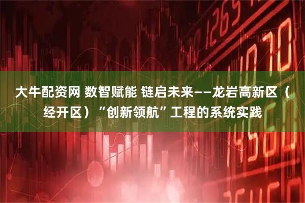 大牛配资网 数智赋能 链启未来——龙岩高新区（经开区）“创新领航”工程的系统实践