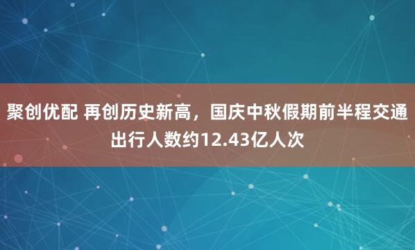聚创优配 再创历史新高，国庆中秋假期前半程交通出行人数约12.43亿人次