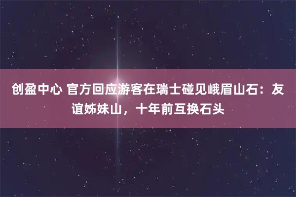 创盈中心 官方回应游客在瑞士碰见峨眉山石：友谊姊妹山，十年前互换石头