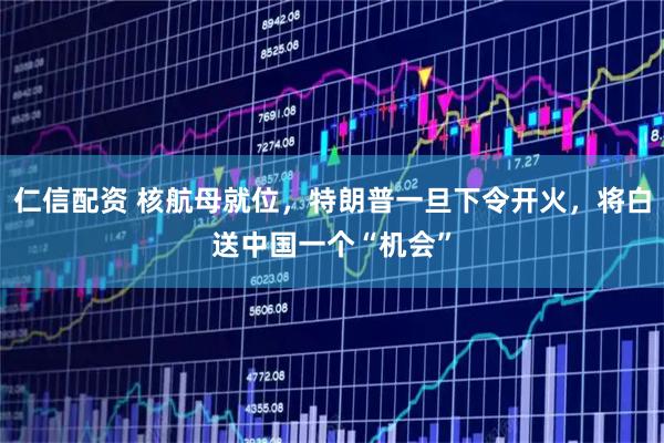 仁信配资 核航母就位，特朗普一旦下令开火，将白送中国一个“机会”