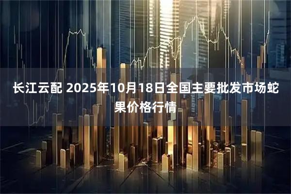 长江云配 2025年10月18日全国主要批发市场蛇果价格行情
