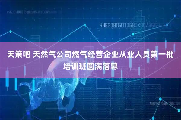 天策吧 天然气公司燃气经营企业从业人员第一批培训班圆满落幕