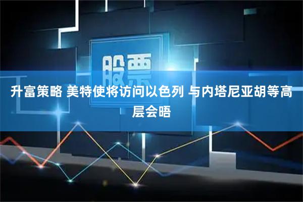 升富策略 美特使将访问以色列 与内塔尼亚胡等高层会晤
