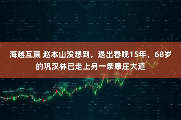 海越互赢 赵本山没想到，退出春晚15年，68岁的巩汉林已走上另一条康庄大道