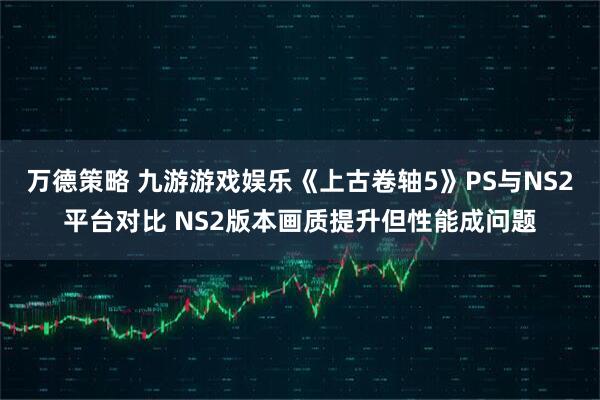 万德策略 九游游戏娱乐《上古卷轴5》PS与NS2平台对比 NS2版本画质提升但性能成问题