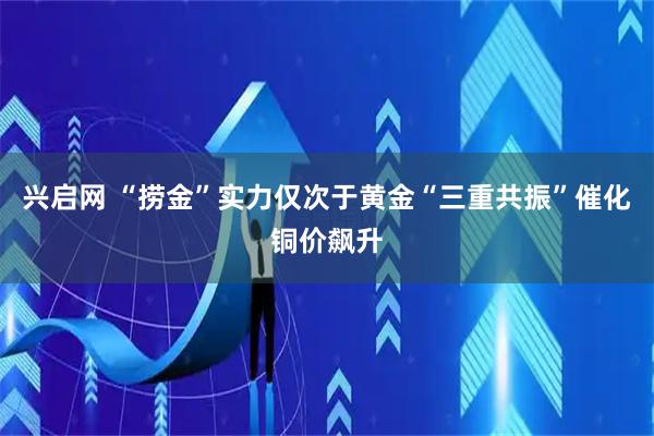 兴启网 “捞金”实力仅次于黄金“三重共振”催化铜价飙升