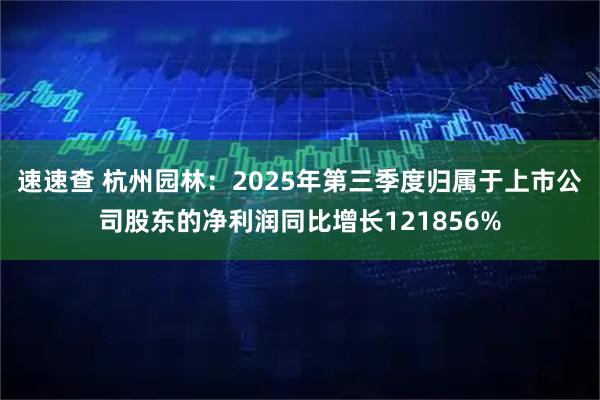 速速查 杭州园林：2025年第三季度归属于上市公司股东的净利润同比增长121856%