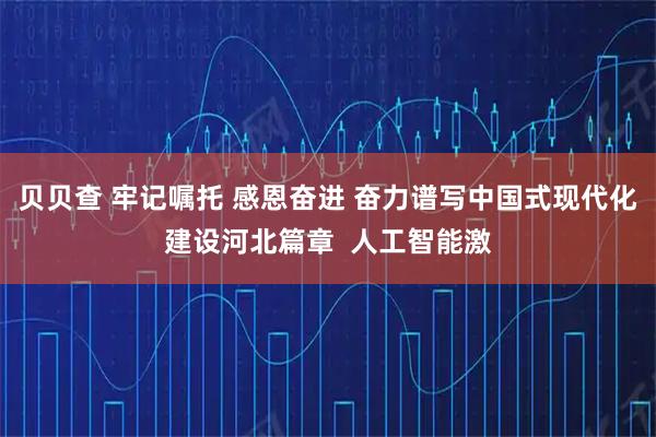 贝贝查 牢记嘱托 感恩奋进 奋力谱写中国式现代化建设河北篇章  人工智能激