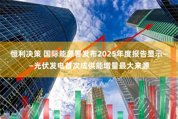 恒利决策 国际能源署发布2025年度报告显示——光伏发电首次成供能增量最大来源